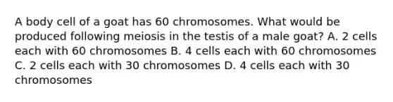 A body cell of a goat has 60 chromosomes. What would be produced following meiosis in the testis of a male goat? A. 2 cells each with 60 chromosomes B. 4 cells each with 60 chromosomes C. 2 cells each with 30 chromosomes D. 4 cells each with 30 chromosomes