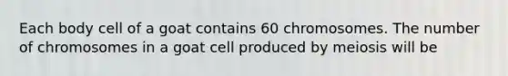 Each body cell of a goat contains 60 chromosomes. The number of chromosomes in a goat cell produced by meiosis will be