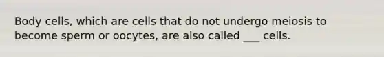 Body cells, which are cells that do not undergo meiosis to become sperm or oocytes, are also called ___ cells.