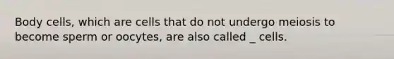 Body cells, which are cells that do not undergo meiosis to become sperm or oocytes, are also called _ cells.