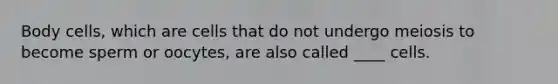 Body cells, which are cells that do not undergo meiosis to become sperm or oocytes, are also called ____ cells.
