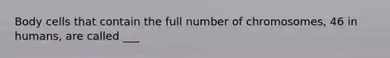 Body cells that contain the full number of chromosomes, 46 in humans, are called ___