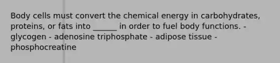 Body cells must convert the chemical energy in carbohydrates, proteins, or fats into ______ in order to fuel body functions. - glycogen - adenosine triphosphate - adipose tissue - phosphocreatine