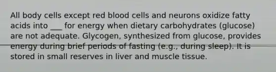 All body cells except red blood cells and neurons oxidize fatty acids into ___ for energy when dietary carbohydrates (glucose) are not adequate. Glycogen, synthesized from glucose, provides energy during brief periods of fasting (e.g., during sleep). It is stored in small reserves in liver and muscle tissue.