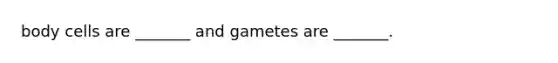 body cells are _______ and gametes are _______.