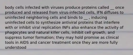 body cells infected with viruses produce proteins called __ once produced and released from virus-infected cells, IFN diffuses to uninfected neighboring cells and binds to __ , inducing uninfected cells to synthesize antiviral proteins that interfere with or inhibit viral replication INFs also enhance the activity of phagocytes and natural killer cells, inhibit cell growth, and suppress tumor formation; they may hold promise as clinical tools in AIDS and cancer treatment once they are more fully understood