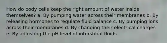 How do body cells keep the right amount of water inside themselves?​ a. By pumping water across their membranes b. By releasing hormones to regulate fluid balance c. By pumping ions across their membranes d. By changing their electrical charges e. By adjusting the pH level of interstitial fluids