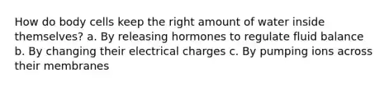 How do body cells keep the right amount of water inside themselves? a. By releasing hormones to regulate fluid balance b. By changing their electrical charges c. By pumping ions across their membranes