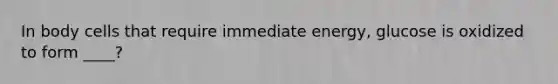In body cells that require immediate energy, glucose is oxidized to form ____?