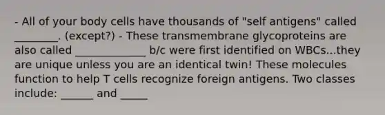 - All of your body cells have thousands of "self antigens" called ________. (except?) - These transmembrane glycoproteins are also called _____________ b/c were first identified on WBCs...they are unique unless you are an identical twin! These molecules function to help T cells recognize foreign antigens. Two classes include: ______ and _____