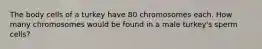 The body cells of a turkey have 80 chromosomes each. How many chromosomes would be found in a male turkey's sperm cells?