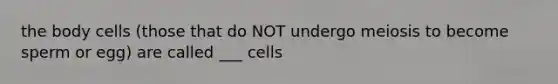 the body cells (those that do NOT undergo meiosis to become sperm or egg) are called ___ cells