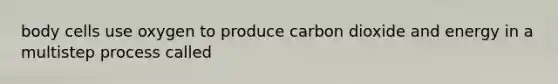 body cells use oxygen to produce carbon dioxide and energy in a multistep process called