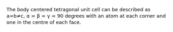 The body centered tetragonal unit cell can be described as a=b≠c, α = β = γ = 90 degrees with an atom at each corner and one in the centre of each face.