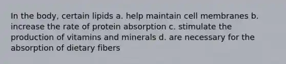 In the body, certain lipids a. help maintain cell membranes b. increase the rate of protein absorption c. stimulate the production of vitamins and minerals d. are necessary for the absorption of dietary fibers