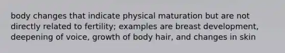 body changes that indicate physical maturation but are not directly related to fertility; examples are breast development, deepening of voice, growth of body hair, and changes in skin