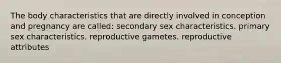 The body characteristics that are directly involved in conception and pregnancy are called: secondary sex characteristics. primary sex characteristics. reproductive gametes. reproductive attributes