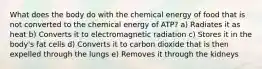 What does the body do with the chemical energy of food that is not converted to the chemical energy of ATP? a) Radiates it as heat b) Converts it to electromagnetic radiation c) Stores it in the body's fat cells d) Converts it to carbon dioxide that is then expelled through the lungs e) Removes it through the kidneys