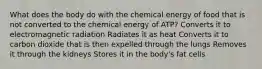 What does the body do with the chemical energy of food that is not converted to the chemical energy of ATP? Converts it to electromagnetic radiation Radiates it as heat Converts it to carbon dioxide that is then expelled through the lungs Removes it through the kidneys Stores it in the body's fat cells