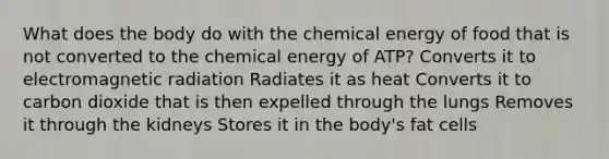 What does the body do with the chemical energy of food that is not converted to the chemical energy of ATP? Converts it to electromagnetic radiation Radiates it as heat Converts it to carbon dioxide that is then expelled through the lungs Removes it through the kidneys Stores it in the body's fat cells