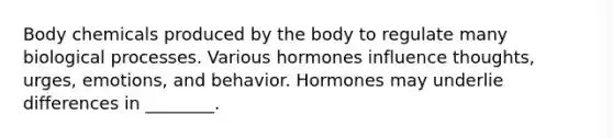 Body chemicals produced by the body to regulate many biological processes. Various hormones influence thoughts, urges, emotions, and behavior. Hormones may underlie differences in ________.