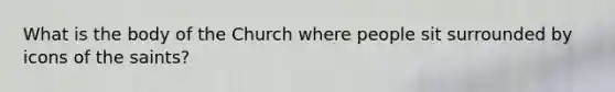 What is the body of the Church where people sit surrounded by icons of the saints?