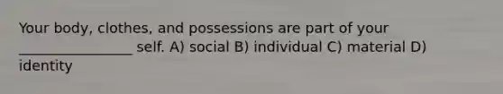 Your body, clothes, and possessions are part of your ________________ self. A) social B) individual C) material D) identity