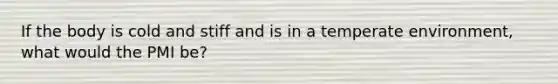 If the body is cold and stiff and is in a temperate environment, what would the PMI be?
