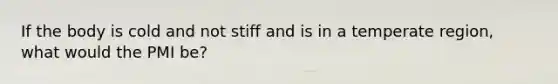 If the body is cold and not stiff and is in a temperate region, what would the PMI be?