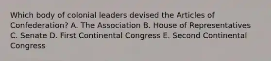 Which body of colonial leaders devised the Articles of Confederation? A. The Association B. House of Representatives C. Senate D. First Continental Congress E. Second Continental Congress