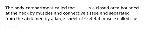 The body compartment called the _____ is a closed area bounded at the neck by muscles and connective tissue and separated from the abdomen by a large sheet of skeletal muscle called the _____