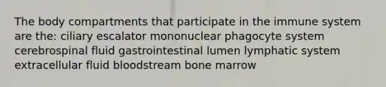 The body compartments that participate in the immune system are the: ciliary escalator mononuclear phagocyte system cerebrospinal fluid gastrointestinal lumen lymphatic system extracellular fluid bloodstream bone marrow