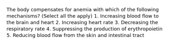 The body compensates for anemia with which of the following mechanisms? (Select all the apply) 1. Increasing blood flow to the brain and heart 2. Increasing heart rate 3. Decreasing the respiratory rate 4. Suppressing the production of erythropoietin 5. Reducing blood flow from the skin and intestinal tract