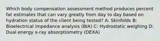 Which body compensation assessment method produces percent fat estimates that can vary greatly from day to day based on hydration status of the client being tested? A: Skinfolds B: Bioelectrical impedance analysis (BIA) C: Hydrostatic weighing D: Dual energy x-ray absorptiometry (DEXA)