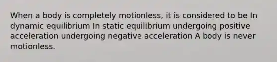 When a body is completely motionless, it is considered to be In dynamic equilibrium In static equilibrium undergoing positive acceleration undergoing negative acceleration A body is never motionless.