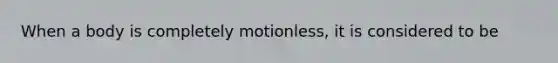 When a body is completely motionless, it is considered to be