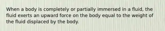 When a body is completely or partially immersed in a fluid, the fluid exerts an upward force on the body equal to the weight of the fluid displaced by the body.