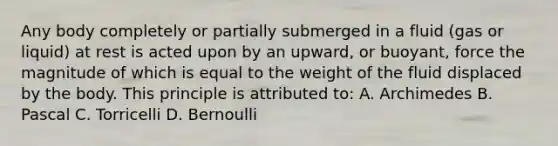 Any body completely or partially submerged in a fluid (gas or liquid) at rest is acted upon by an upward, or buoyant, force the magnitude of which is equal to the weight of the fluid displaced by the body. This principle is attributed to: A. Archimedes B. Pascal C. Torricelli D. Bernoulli