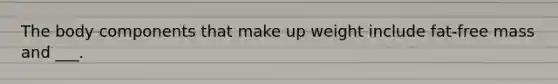 The body components that make up weight include fat-free mass and ___.