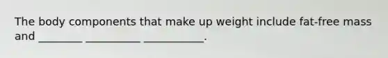 The body components that make up weight include fat-free mass and ________ __________ ___________.