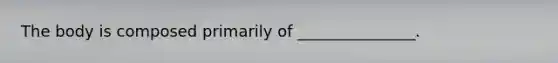The body is composed primarily of _______________.