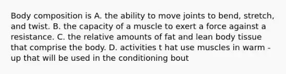 Body composition is A. the ability to move joints to bend, stretch, and twist. B. the capacity of a muscle to exert a force against a resistance. C. the relative amounts of fat and lean body tissue that comprise the body. D. activities t hat use muscles in warm - up that will be used in the conditioning bout