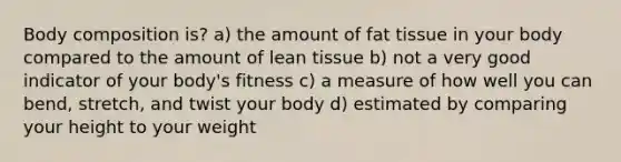 Body composition is? a) the amount of fat tissue in your body compared to the amount of lean tissue b) not a very good indicator of your body's fitness c) a measure of how well you can bend, stretch, and twist your body d) estimated by comparing your height to your weight