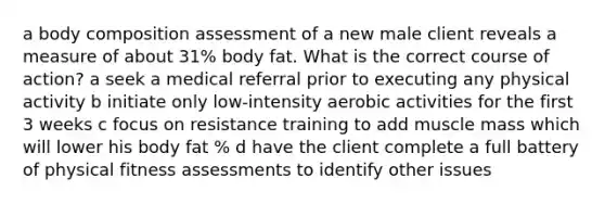 a body composition assessment of a new male client reveals a measure of about 31% body fat. What is the correct course of action? a seek a medical referral prior to executing any physical activity b initiate only low-intensity aerobic activities for the first 3 weeks c focus on resistance training to add muscle mass which will lower his body fat % d have the client complete a full battery of physical fitness assessments to identify other issues