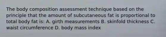 The body composition assessment technique based on the principle that the amount of subcutaneous fat is proportional to total body fat is: A. girth measurements B. skinfold thickness C. waist circumference D. body mass index