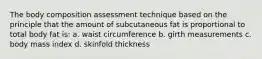 The body composition assessment technique based on the principle that the amount of subcutaneous fat is proportional to total body fat is: a. waist circumference b. girth measurements c. body mass index d. skinfold thickness