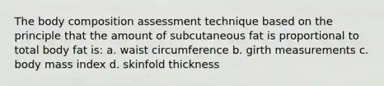 The body composition assessment technique based on the principle that the amount of subcutaneous fat is proportional to total body fat is: a. waist circumference b. girth measurements c. body mass index d. skinfold thickness