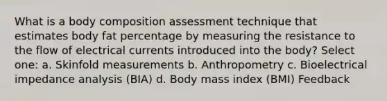 What is a body composition assessment technique that estimates body fat percentage by measuring the resistance to the flow of electrical currents introduced into the body? Select one: a. Skinfold measurements b. Anthropometry c. Bioelectrical impedance analysis (BIA) d. Body mass index (BMI) Feedback