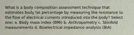 What is a body composition assessment technique that estimates body fat percentage by measuring the resistance to the flow of electrical currents introduced into the body? Select one: a. Body mass index (BMI) b. Anthropometry c. Skinfold measurements d. Bioelectrical impedance analysis (BIA)