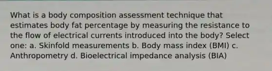 What is a body composition assessment technique that estimates body fat percentage by measuring the resistance to the flow of electrical currents introduced into the body? Select one: a. Skinfold measurements b. Body mass index (BMI) c. Anthropometry d. Bioelectrical impedance analysis (BIA)